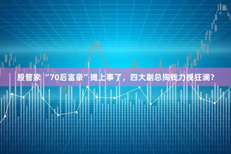 股管家 “70后富豪”摊上事了，四大副总掏钱力挽狂澜？