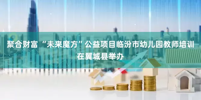 聚合财富 “未来魔方”公益项目临汾市幼儿园教师培训在翼城县举办