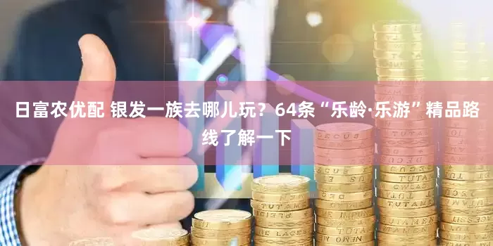 日富农优配 银发一族去哪儿玩？64条“乐龄·乐游”精品路线了解一下
