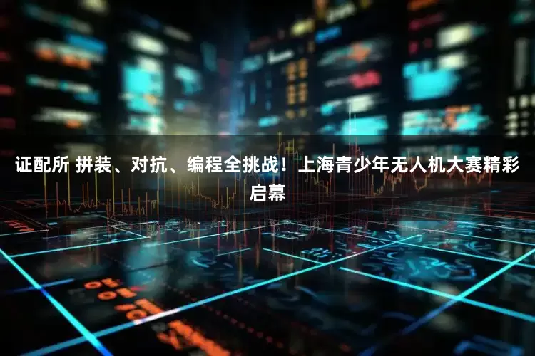 证配所 拼装、对抗、编程全挑战！上海青少年无人机大赛精彩启幕