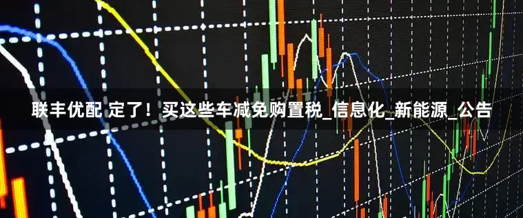 联丰优配 定了！买这些车减免购置税_信息化_新能源_公告