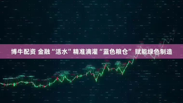 博牛配资 金融“活水”精准滴灌“蓝色粮仓” 赋能绿色制造