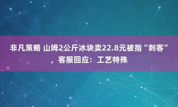 非凡策略 山姆2公斤冰块卖22.8元被指“刺客”，客服回应：工艺特殊