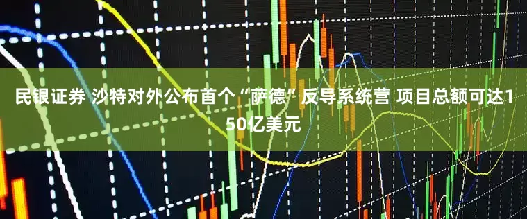 民银证券 沙特对外公布首个“萨德”反导系统营 项目总额可达150亿美元
