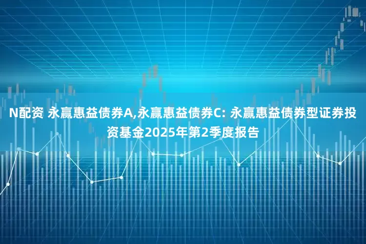 N配资 永赢惠益债券A,永赢惠益债券C: 永赢惠益债券型证券投资基金2025年第2季度报告