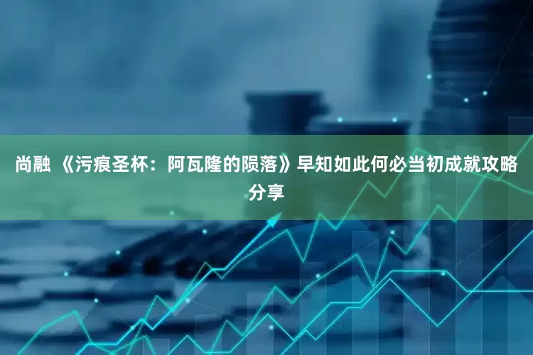 尚融 《污痕圣杯：阿瓦隆的陨落》早知如此何必当初成就攻略分享