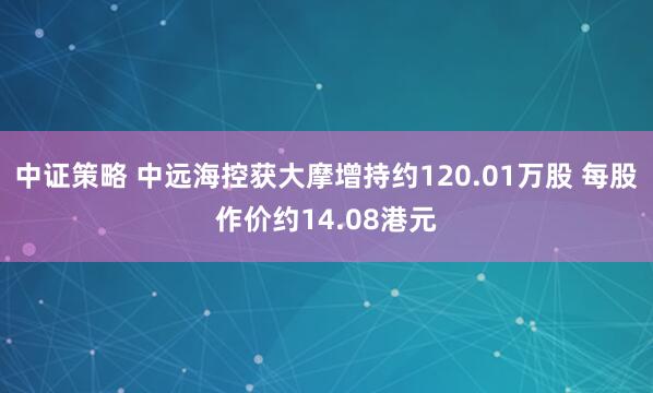中证策略 中远海控获大摩增持约120.01万股 每股作价约14.08港元