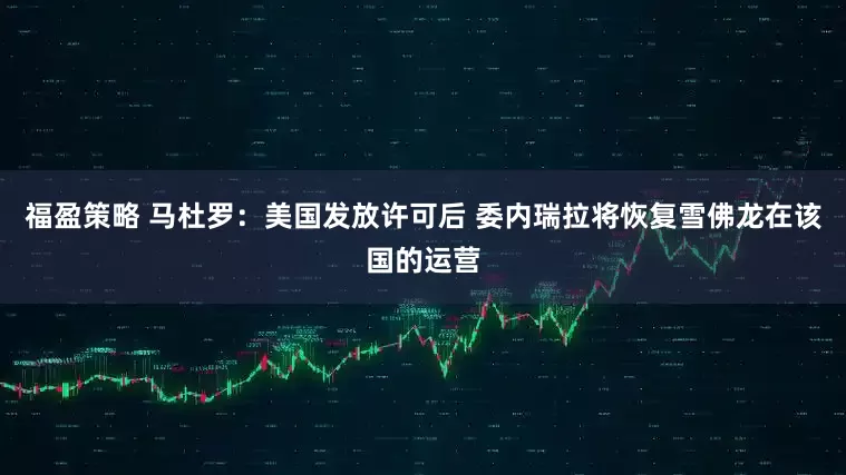 福盈策略 马杜罗：美国发放许可后 委内瑞拉将恢复雪佛龙在该国的运营