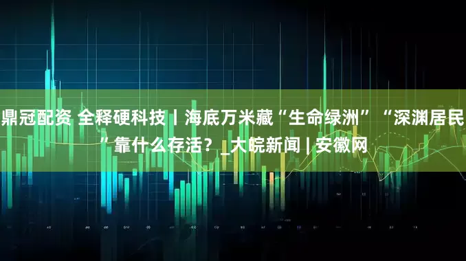 鼎冠配资 全释硬科技丨海底万米藏“生命绿洲” “深渊居民”靠什么存活？_大皖新闻 | 安徽网