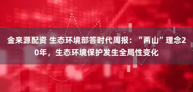 金来源配资 生态环境部答时代周报：“两山”理念20年，生态环境保护发生全局性变化