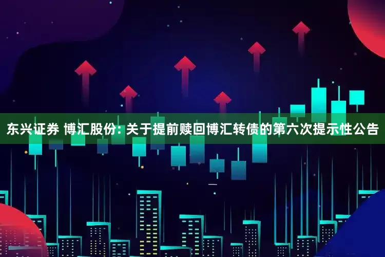 东兴证券 博汇股份: 关于提前赎回博汇转债的第六次提示性公告