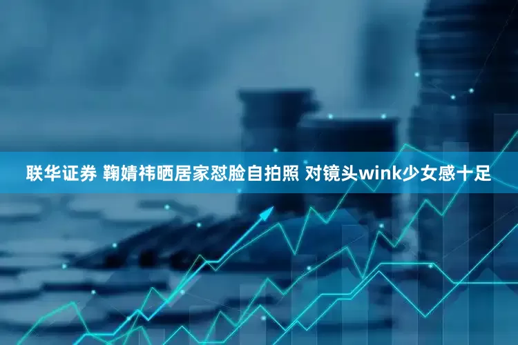 联华证券 鞠婧祎晒居家怼脸自拍照 对镜头wink少女感十足