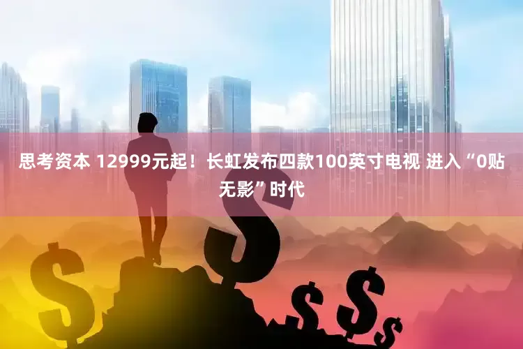 思考资本 12999元起！长虹发布四款100英寸电视 进入“0贴无影”时代