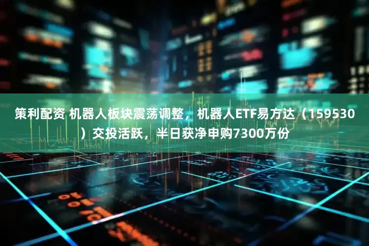 策利配资 机器人板块震荡调整，机器人ETF易方达（159530）交投活跃，半日获净申购7300万份