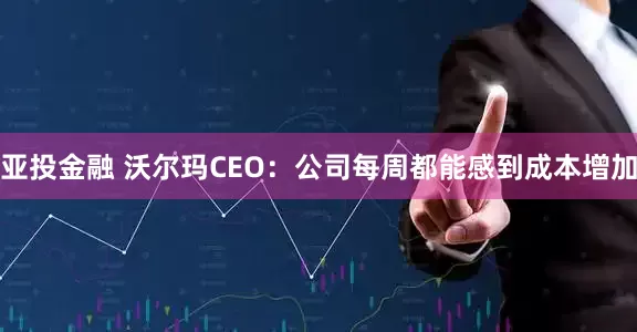 亚投金融 沃尔玛CEO：公司每周都能感到成本增加