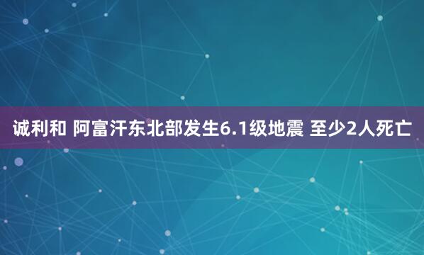 诚利和 阿富汗东北部发生6.1级地震 至少2人死亡