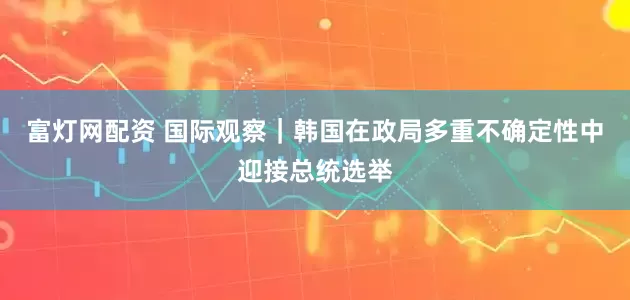 富灯网配资 国际观察｜韩国在政局多重不确定性中迎接总统选举