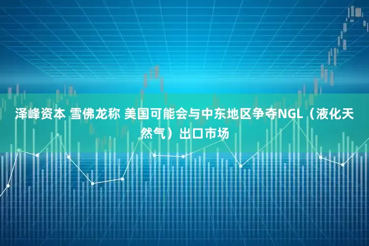 泽峰资本 雪佛龙称 美国可能会与中东地区争夺NGL（液化天然气）出口市场