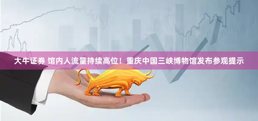 大牛证券 馆内人流量持续高位！重庆中国三峡博物馆发布参观提示