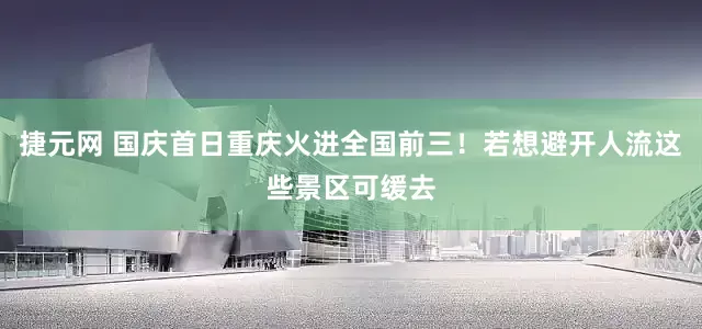 捷元网 国庆首日重庆火进全国前三！若想避开人流这些景区可缓去