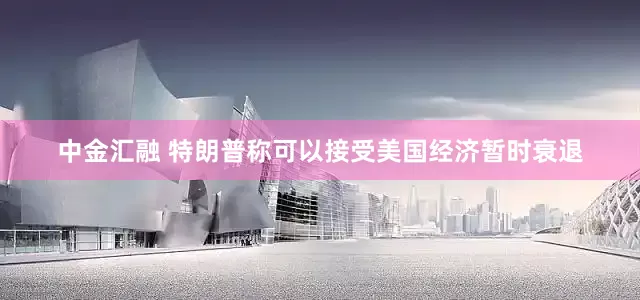 中金汇融 特朗普称可以接受美国经济暂时衰退