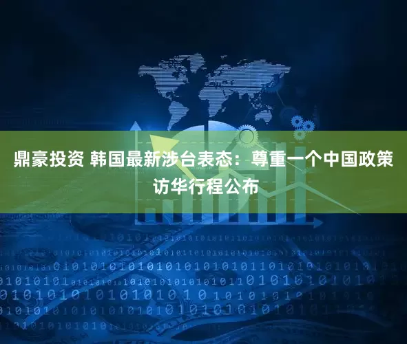 鼎豪投资 韩国最新涉台表态：尊重一个中国政策 访华行程公布