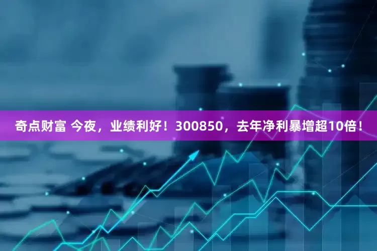 奇点财富 今夜，业绩利好！300850，去年净利暴增超10倍！