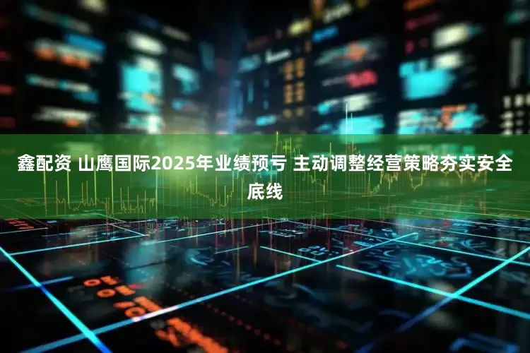 鑫配资 山鹰国际2025年业绩预亏 主动调整经营策略夯实安全底线