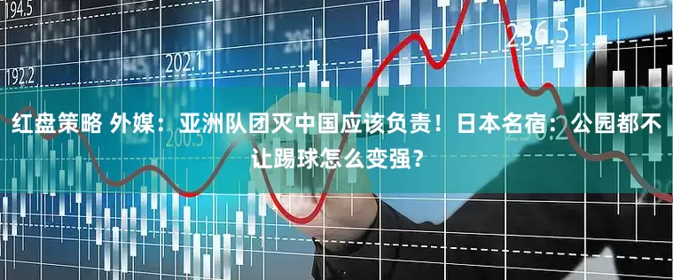 红盘策略 外媒：亚洲队团灭中国应该负责！日本名宿：公园都不让踢球怎么变强？